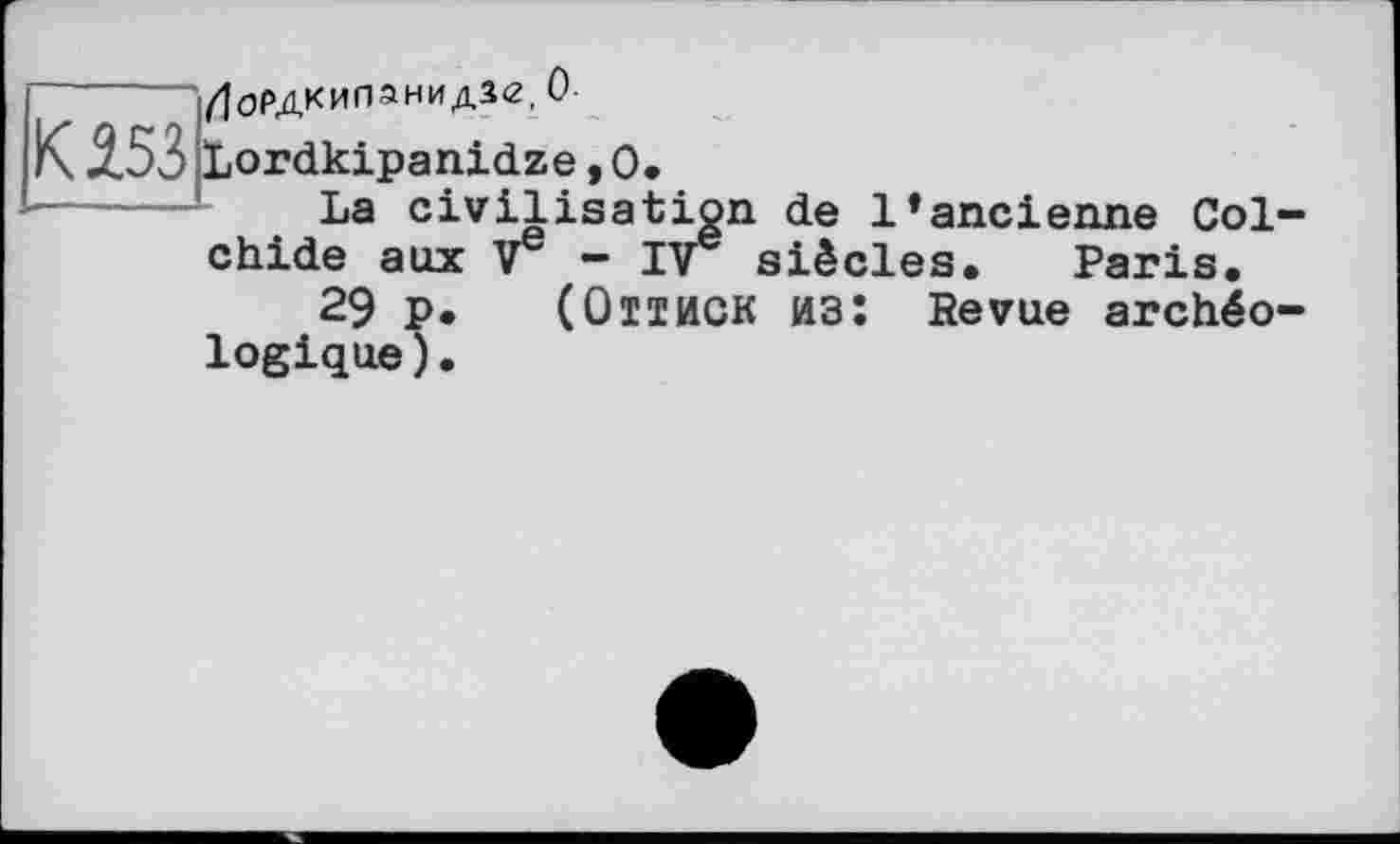 ﻿------Лордкипанидзе, О
К JL53 Lordkipanidze,0.
La civilisation de l’ancienne Col-chide aux V - IV siècles. Paris.
29 p. (Оттиск из: Revue archéologique ) •